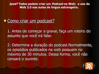 Como criar um podcast? 1. Antes de começar a gravar, faça um roteiro do assunto que você irá falar. 2. Determine a duração do podcast.Normalmente, os episódios publicados na web possuem no máximo de 30 minutos. Dessa forma, você não cansará o ouvinte. Ipod?  Todos podem criar um  Podcast  na Web:  o uso da Web 2.0 nas aulas de língua estrangeira.   