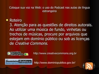 Coloque sua voz na Web: o uso do Podcast nas aulas de língua estrangeira Roteiro 3. Atenção para as questões de direitos autorais. Ao utilizar uma música de fundo, vinhetas ou trechos de músicas, procure por arquivos que estejam em domínio público ou sob as licenças de  Creative Commons. http://www.creativecommons.org.br http://www.dominiopublico.gov.br/ 