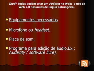 Equipamentos necessários Microfone ou  headset. Placa de som. Programa para edição de áudio.Ex.: A udacity ( software livre). Ipod?  Todos podem criar um  Podcast  na Web:  o uso da Web 2.0 nas aulas de língua estrangeira.   
