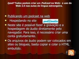 Publicando um podcast na web Hospedando no site  Neste site é possível fazer a gravação e a hospedagem do áudio diretamente pelo navegador. Para isso, é necessário criar uma conta gratuitamente. Os arquivos de áudio podem ser colocados em sites ou blogues, basta copiar e colar o HTML embutido . Ipod?  Todos podem criar um  Podcast  na Web:  o uso da Web 2.0 nas aulas de língua estrangeira.   