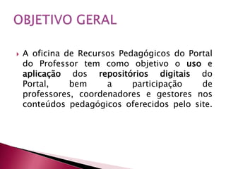    A oficina de Recursos Pedagógicos do Portal
    do Professor tem como objetivo o uso e
    aplicação dos repositórios digitais do
    Portal,    bem     a     participação   de
    professores, coordenadores e gestores nos
    conteúdos pedagógicos oferecidos pelo site.
 