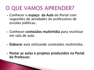    Conhecer o espaço da Aula do Portal com
    sugestões de atividades de professores de
    escolas públicas.

   Conhecer conteúdos multimídia para reutilizar
    em sala de aula.

   Elaborar aula utilizando conteúdos multimídia.

   Postar as aulas e projetos produzidos no Portal
    do Professor.
 