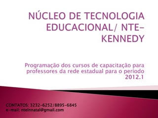 Programação dos cursos de capacitação para
        professores da rede estadual para o período
                                            2012.1




CONTATOS: 3232-6252/8895-6845
e-mail: ntelnnatal@gmail.com
 