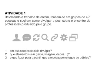 ATIVIDADE 1!
Retomando o trabalho de ontem, reúnam-se em grupos de 4-5
pessoas e sugiram como divulgar o post sobre o encontro de
professores produzido pelo grupo.
1. em quais redes sociais divulgar?
2. que elementos usar (texto, imagem, dados…)?
3. o que fazer para garantir que a mensagem chegue ao público?
 