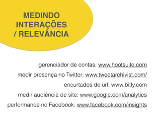 MEDINDO!
INTERAÇÕES!
/ RELEVÂNCIA
!
!
gerenciador de contas: www.hootsuite.com
medir presença no Twitter: www.tweetarchivist.com/
encurtados de url: www.bitly.com
medir audiência de site: www.google.com/analytics
performance no Facebook: www.facebook.com/insights
!
 