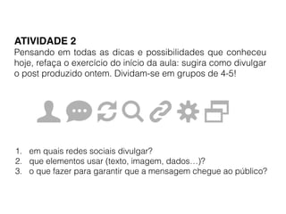 ATIVIDADE 2!
Pensando em todas as dicas e possibilidades que conheceu
hoje, refaça o exercício do início da aula: sugira como divulgar
o post produzido ontem. Dividam-se em grupos de 4-5!
1. em quais redes sociais divulgar?
2. que elementos usar (texto, imagem, dados…)?
3. o que fazer para garantir que a mensagem chegue ao público?
 