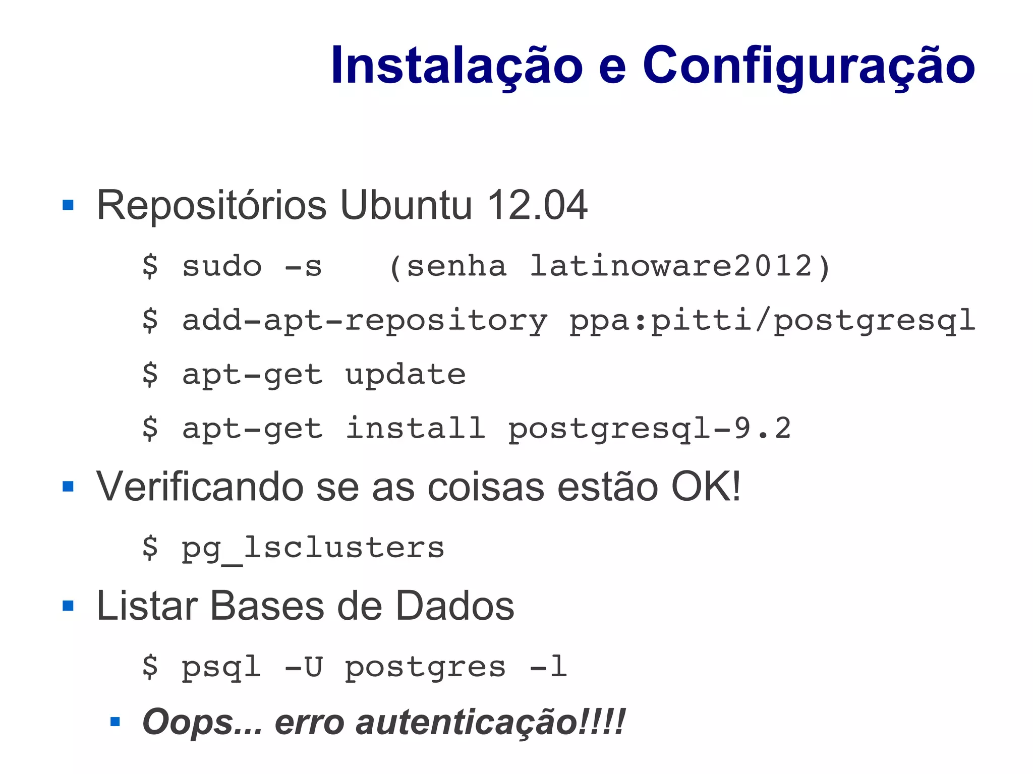 Instalação e Configuração

   Repositórios Ubuntu 12.04
        $ sudo ­s   (senha latinoware2012)
        $ add­apt­repository ppa:pitti/postgresql
        $ apt­get update
        $ apt­get install postgresql­9.2
   Verificando se as coisas estão OK!
        $ pg_lsclusters
   Listar Bases de Dados
        $ psql ­U postgres ­l
       Oops... erro autenticação!!!!
 