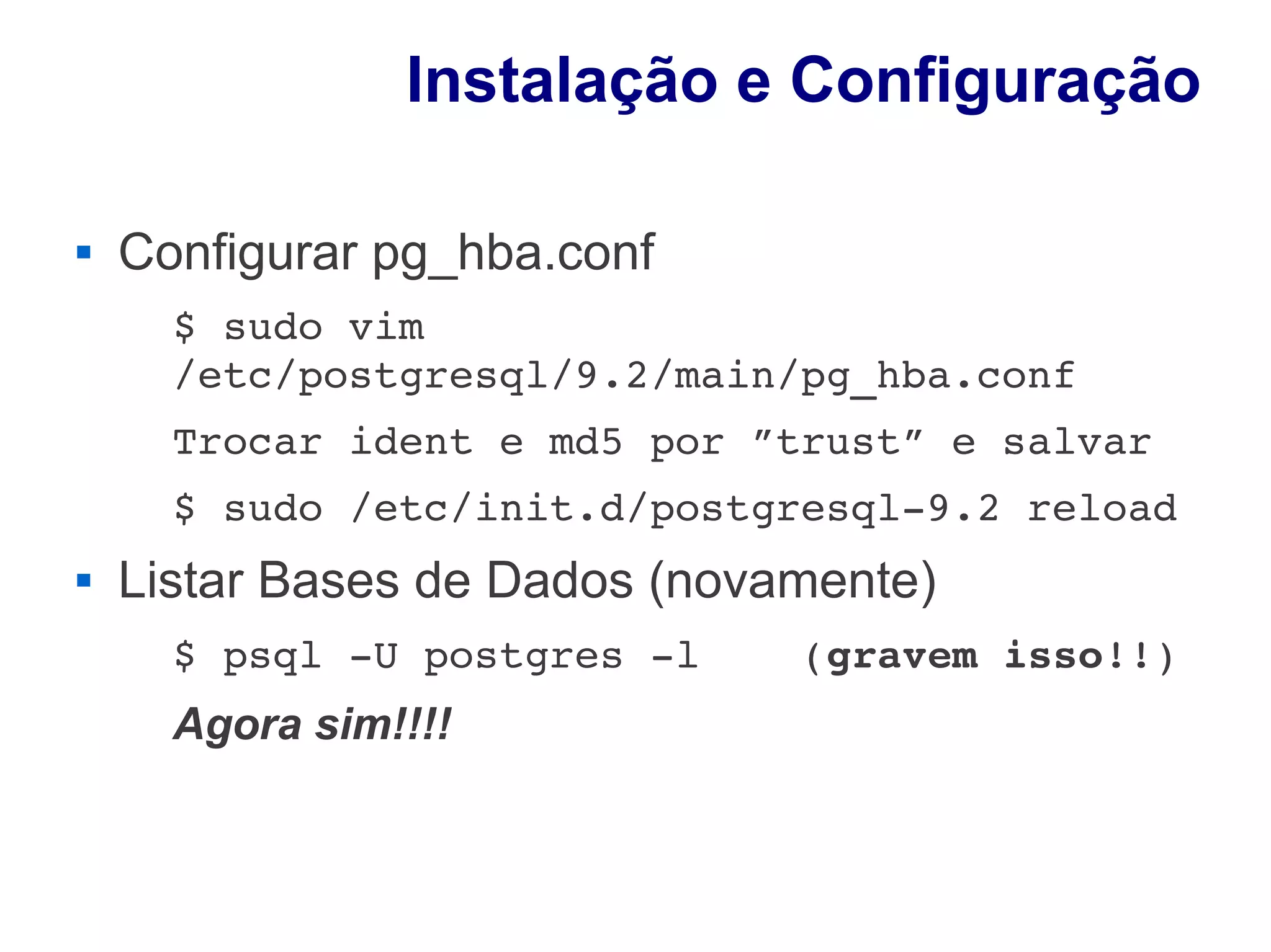 Instalação e Configuração

   Configurar pg_hba.conf
      $ sudo vim 
      /etc/postgresql/9.2/main/pg_hba.conf
      Trocar ident e md5 por ”trust” e salvar
      $ sudo /etc/init.d/postgresql­9.2 reload
   Listar Bases de Dados (novamente)
      $ psql ­U postgres ­l    (gravem isso!!)
      Agora sim!!!!
 