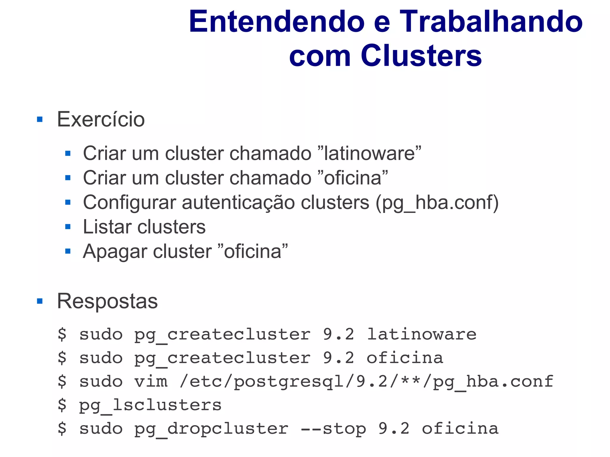 Entendendo e Trabalhando
                         com Clusters
   Exercício
       Criar um cluster chamado ”latinoware”
       Criar um cluster chamado ”oficina”
       Configurar autenticação clusters (pg_hba.conf)
       Listar clusters
       Apagar cluster ”oficina”

   Respostas
    $ sudo pg_createcluster 9.2 latinoware
    $ sudo pg_createcluster 9.2 oficina
    $ sudo vim /etc/postgresql/9.2/**/pg_hba.conf
    $ pg_lsclusters
    $ sudo pg_dropcluster ­­stop 9.2 oficina
 
