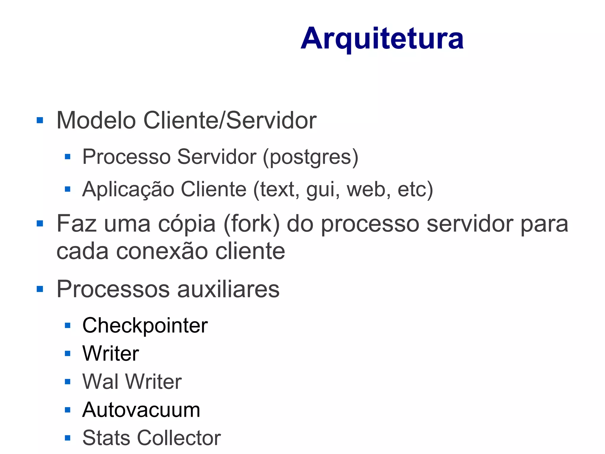 Arquitetura

   Modelo Cliente/Servidor
       Processo Servidor (postgres)
       Aplicação Cliente (text, gui, web, etc)
   Faz uma cópia (fork) do processo servidor para
    cada conexão cliente
   Processos auxiliares
       Checkpointer
       Writer
       Wal Writer
       Autovacuum
       Stats Collector
 