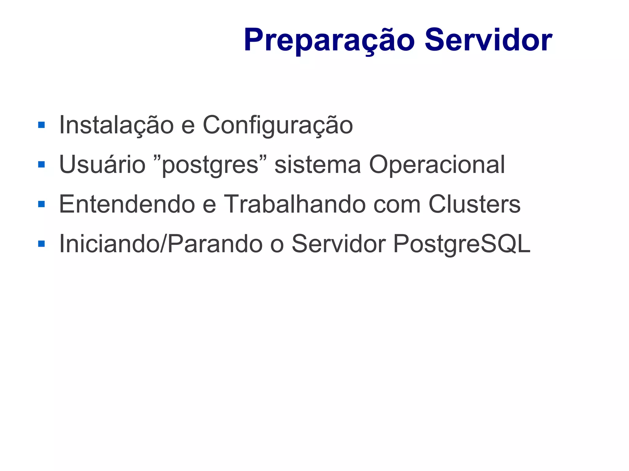 Preparação Servidor

        Instalação e Configuração
        Usuário ”postgres” sistema Operacional
        Entendendo e Trabalhando com Clusters
        Iniciando/Parando o Servidor PostgreSQL




Fonte: Manoel Pimental Medeiros - visaoagil.wordpress.com
 