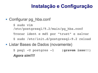 Instalação e Configuração

   Configurar pg_hba.conf
      $ sudo vim 
      /etc/postgresql/9.2/main/pg_hba.conf
      Trocar ident e md5 por ”trust” e salvar
      $ sudo /etc/init.d/postgresql­9.2 reload
   Listar Bases de Dados (novamente)
      $ psql ­U postgres ­l    (gravem isso!!)
      Agora sim!!!!
 