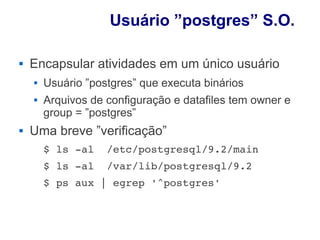Usuário ”postgres” S.O.

   Encapsular atividades em um único usuário
       Usuário ”postgres” que executa binários
       Arquivos de configuração e datafiles tem owner e
        group = ”postgres”
   Uma breve ”verificação”
        $ ls ­al  /etc/postgresql/9.2/main
        $ ls ­al  /var/lib/postgresql/9.2
        $ ps aux | egrep '^postgres'
 