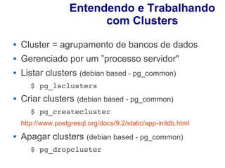Entendendo e Trabalhando
                          com Clusters
   Cluster = agrupamento de bancos de dados
   Gerenciado por um ”processo servidor"
   Listar clusters (debian based - pg_common)
       $ pg_lsclusters 
   Criar clusters (debian based - pg_common)
       $ pg_createcluster
    http://www.postgresql.org/docs/9.2/static/app-initdb.html 
   Apagar clusters (debian based - pg_common)
       $ pg_dropcluster 
 