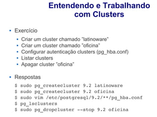 Entendendo e Trabalhando
                         com Clusters
   Exercício
       Criar um cluster chamado ”latinoware”
       Criar um cluster chamado ”oficina”
       Configurar autenticação clusters (pg_hba.conf)
       Listar clusters
       Apagar cluster ”oficina”

   Respostas
    $ sudo pg_createcluster 9.2 latinoware
    $ sudo pg_createcluster 9.2 oficina
    $ sudo vim /etc/postgresql/9.2/**/pg_hba.conf
    $ pg_lsclusters
    $ sudo pg_dropcluster ­­stop 9.2 oficina
 