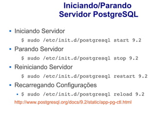 Iniciando/Parando
                         Servidor PostgreSQL
   Iniciando Servidor
         $ sudo /etc/init.d/postgresql start 9.2 
   Parando Servidor
         $ sudo /etc/init.d/postgresql stop 9.2
   Reiniciando Servidor
         $ sudo /etc/init.d/postgresql restart 9.2
   Recarregando Configurações
        $ sudo /etc/init.d/postgresql reload 9.2
    http://www.postgresql.org/docs/9.2/static/app-pg-ctl.html
 