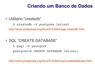 Criando um Banco de Dados

   Utilitário ”createdb”
       $ createdb ­U postgres latino1 
    http://www.postgresql.org/docs/9.2/static/app-createdb.html


   SQL ”CREATE DATABASE”
       $ psql ­U postgres 
       postgres=# CREATE DATABASE latino1;


    http://www.postgresql.org/docs/9.2/static/sql-createdatabase.html
 