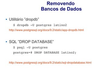 Removendo
                            Bancos de Dados
   Utilitário ”dropdb”
       $ dropdb ­U postgres latino2 
    http://www.postgresql.org/docs/9.2/static/app-dropdb.html


   SQL ”DROP DATABASE”
       $ psql ­U postgres 
       postgres=# DROP DATABASE latino2;


    http://www.postgresql.org/docs/9.2/static/sql-dropdatabase.html
 