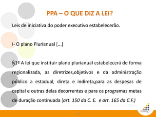 10
PPA – O QUE DIZ A LEI?
Leis de iniciativa do poder executivo estabelecerão.
I- O plano Plurianual [...]
§1º A lei que instituir plano plurianual estabelecerá de forma
regionalizada, as diretrizes,objetivos e da administração
público a estadual, direta e indireta,para as despesas de
capital e outras delas decorrentes e para os programas metas
de duração continuada (art. 150 da C. E. e art. 165 da C.F.)
 
