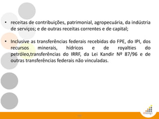 103
• receitas de contribuições, patrimonial, agropecuária, da indústria
de serviços; e de outras receitas correntes e de capital;
• Inclusive as transferências federais recebidas do FPE, do IPI, dos
recursos minerais, hídricos e de royalties do
petróleo,transferências do IRRF, da Lei Kandir Nº 87/96 e de
outras transferências federais não vinculadas.
 