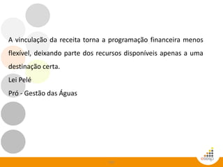 105
A vinculação da receita torna a programação financeira menos
flexível, deixando parte dos recursos disponíveis apenas a uma
destinação certa.
Lei Pelé
Pró - Gestão das Águas
 
