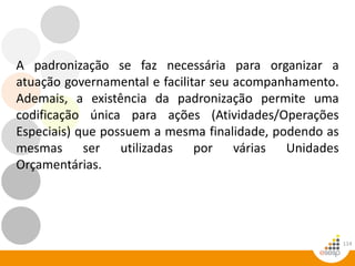 114
A padronização se faz necessária para organizar a
atuação governamental e facilitar seu acompanhamento.
Ademais, a existência da padronização permite uma
codificação única para ações (Atividades/Operações
Especiais) que possuem a mesma finalidade, podendo as
mesmas ser utilizadas por várias Unidades
Orçamentárias.
 