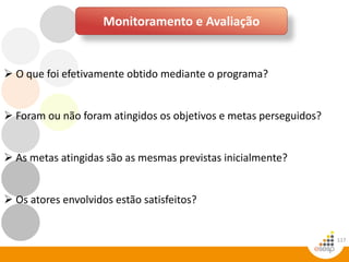 117
Monitoramento e Avaliação
 O que foi efetivamente obtido mediante o programa?
 Foram ou não foram atingidos os objetivos e metas perseguidos?
 As metas atingidas são as mesmas previstas inicialmente?
 Os atores envolvidos estão satisfeitos?
 
