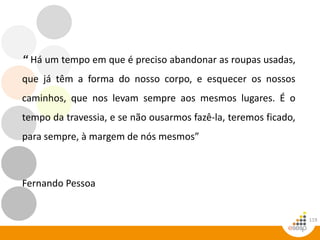 119
“ Há um tempo em que é preciso abandonar as roupas usadas,
que já têm a forma do nosso corpo, e esquecer os nossos
caminhos, que nos levam sempre aos mesmos lugares. É o
tempo da travessia, e se não ousarmos fazê-la, teremos ficado,
para sempre, à margem de nós mesmos”
Fernando Pessoa
 