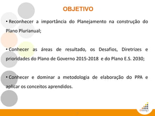 2
OBJETIVO
• Reconhecer a importância do Planejamento na construção do
Plano Plurianual;
• Conhecer as áreas de resultado, os Desafios, Diretrizes e
prioridades do Plano de Governo 2015-2018 e do Plano E.S. 2030;
• Conhecer e dominar a metodologia de elaboração do PPA e
aplicar os conceitos aprendidos.
 