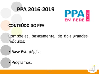 27
CONTEÚDO DO PPA
Compõe-se, basicamente, de dois grandes
módulos:
• Base Estratégica;
• Programas.
PPA 2016-2019
 