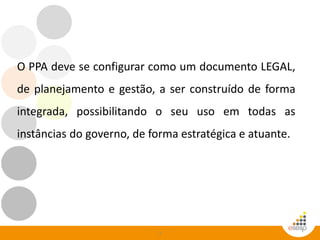 3
O PPA deve se configurar como um documento LEGAL,
de planejamento e gestão, a ser construído de forma
integrada, possibilitando o seu uso em todas as
instâncias do governo, de forma estratégica e atuante.
 