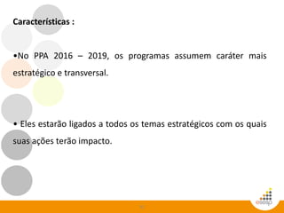 32
Características :
•No PPA 2016 – 2019, os programas assumem caráter mais
estratégico e transversal.
• Eles estarão ligados a todos os temas estratégicos com os quais
suas ações terão impacto.
 