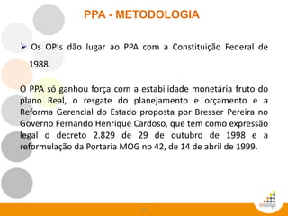 34
PPA - METODOLOGIA
 Os OPIs dão lugar ao PPA com a Constituição Federal de
1988.
O PPA só ganhou força com a estabilidade monetária fruto do
plano Real, o resgate do planejamento e orçamento e a
Reforma Gerencial do Estado proposta por Bresser Pereira no
Governo Fernando Henrique Cardoso, que tem como expressão
legal o decreto 2.829 de 29 de outubro de 1998 e a
reformulação da Portaria MOG no 42, de 14 de abril de 1999.
 