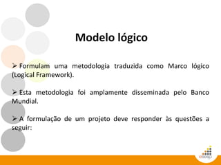 Modelo lógico
 Formulam uma metodologia traduzida como Marco lógico
(Logical Framework).
 Esta metodologia foi amplamente disseminada pelo Banco
Mundial.
 A formulação de um projeto deve responder às questões a
seguir:
 