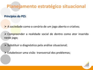 Planejamento estratégico situacional
:
 A sociedade como o cenário de um jogo aberto e criativo;
 Compreender a realidade social de dentro como ator inserido
neste jogo;
 Substituir o diagnóstico pela análise situacional;
 Estabelecer uma visão transversal dos problemas;
 