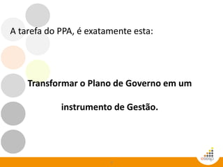4
A tarefa do PPA, é exatamente esta:
Transformar o Plano de Governo em um
instrumento de Gestão.
 