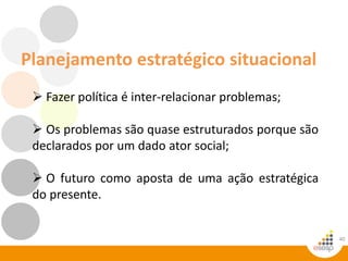 Planejamento estratégico situacional
40
 Fazer política é inter-relacionar problemas;
 Os problemas são quase estruturados porque são
declarados por um dado ator social;
 O futuro como aposta de uma ação estratégica
do presente.
 