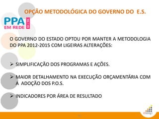 42
OPÇÃO METODOLÓGICA DO GOVERNO DO E.S.
O GOVERNO DO ESTADO OPTOU POR MANTER A METODOLOGIA
DO PPA 2012-2015 COM LIGEIRAS ALTERAÇÕES:
 SIMPLIFICAÇÃO DOS PROGRAMAS E AÇÕES.
 MAIOR DETALHAMENTO NA EXECUÇÃO ORÇAMENTÁRIA COM
A ADOÇÃO DOS P.O.S.
 INDICADORES POR ÁREA DE RESULTADO
 