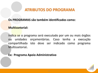 45
ATRIBUTOS DO PROGRAMA
Os PROGRAMAS são também identificados como:
Multissetorial:
Indica se o programa será executado por um ou mais órgãos
ou unidades orçamentárias. Caso tenha a execução
compartilhada isto deve ser indicado como programa
Multissetorial.
Ex: Programa Apoio Administrativo
 