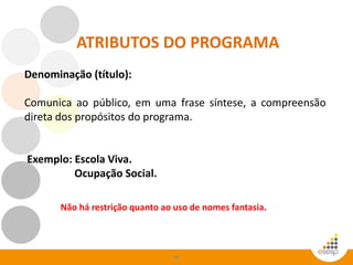 49
ATRIBUTOS DO PROGRAMA
Denominação (título):
Comunica ao público, em uma frase síntese, a compreensão
direta dos propósitos do programa.
Exemplo: Escola Viva.
Ocupação Social.
Não há restrição quanto ao uso de nomes fantasia.
 