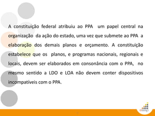 5
A constituição federal atribuiu ao PPA um papel central na
organização da ação do estado, uma vez que submete ao PPA a
elaboração dos demais planos e orçamento. A constituição
estabelece que os planos, e programas nacionais, regionais e
locais, devem ser elaborados em consonância com o PPA, no
mesmo sentido a LDO e LOA não devem conter dispositivos
incompatíveis com o PPA.
 
