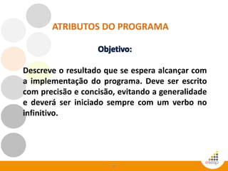 54
Descreve o resultado que se espera alcançar com
a implementação do programa. Deve ser escrito
com precisão e concisão, evitando a generalidade
e deverá ser iniciado sempre com um verbo no
infinitivo.
ATRIBUTOS DO PROGRAMA
 