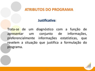 57
ATRIBUTOS DO PROGRAMA
:
Trata-se de um diagnóstico com a função de
apresentar um conjunto de informações,
preferencialmente informações estatísticas, que
revelem a situação que justifica a formulação do
programa.
 