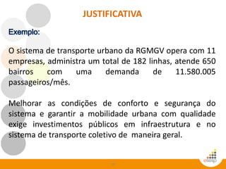 58
O sistema de transporte urbano da RGMGV opera com 11
empresas, administra um total de 182 linhas, atende 650
bairros com uma demanda de 11.580.005
passageiros/mês.
Melhorar as condições de conforto e segurança do
sistema e garantir a mobilidade urbana com qualidade
exige investimentos públicos em infraestrutura e no
sistema de transporte coletivo de maneira geral.
JUSTIFICATIVA
 