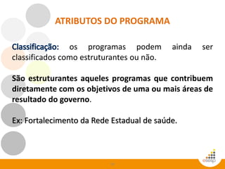 59
os programas podem ainda ser
classificados como estruturantes ou não.
São estruturantes aqueles programas que contribuem
diretamente com os objetivos de uma ou mais áreas de
resultado do governo.
Ex: Fortalecimento da Rede Estadual de saúde.
ATRIBUTOS DO PROGRAMA
 