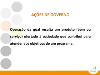 63
AÇÕES DE GOVERNO
Operação da qual resulta um produto (bem ou
serviço) ofertado à sociedade que contribui para
atender aos objetivos de um programa.
 