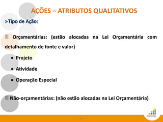 68
AÇÕES – ATRIBUTOS QUALITATIVOS
 Orçamentárias: (estão alocadas na Lei Orçamentária com
detalhamento de fonte e valor)
 Projeto
 Atividade
 Operação Especial
 Não-orçamentárias: (não estão alocadas na Lei Orçamentária)
 