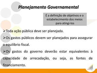 7
Planejamento Governamental
Toda ação pública deve ser planejada.
Os gastos públicos devem ser planejados para assegurar
o equilíbrio fiscal.
Os gastos do governo deverão estar equivalentes à
capacidade de arrecadação, ou seja, as fontes de
financiamento.
É a definição de objetivos e o
estabelecimento dos meios
para atingi-los
 