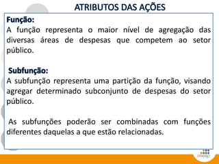 A função representa o maior nível de agregação das
diversas áreas de despesas que competem ao setor
público.
A subfunção representa uma partição da função, visando
agregar determinado subconjunto de despesas do setor
público.
As subfunções poderão ser combinadas com funções
diferentes daquelas a que estão relacionadas.
 
