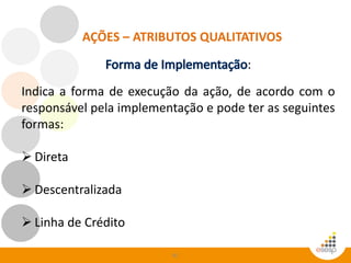 81
AÇÕES – ATRIBUTOS QUALITATIVOS
:
Indica a forma de execução da ação, de acordo com o
responsável pela implementação e pode ter as seguintes
formas:
 Direta
 Descentralizada
 Linha de Crédito
 